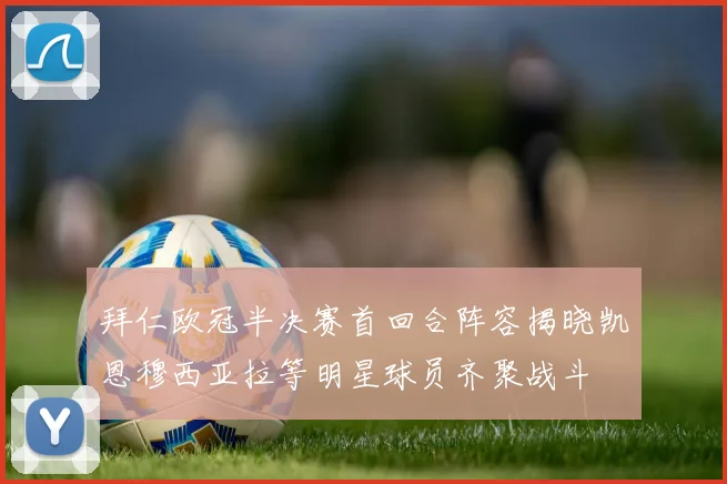 拜仁欧冠半决赛首回合阵容揭晓凯恩穆西亚拉等明星球员齐聚战斗