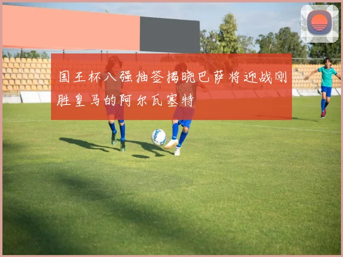 国王杯八强抽签揭晓巴萨将迎战刚胜皇马的阿尔瓦塞特