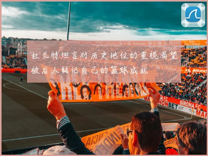 杜兰特坦言对历史地位的重视渴望被后人铭记自己的篮球成就