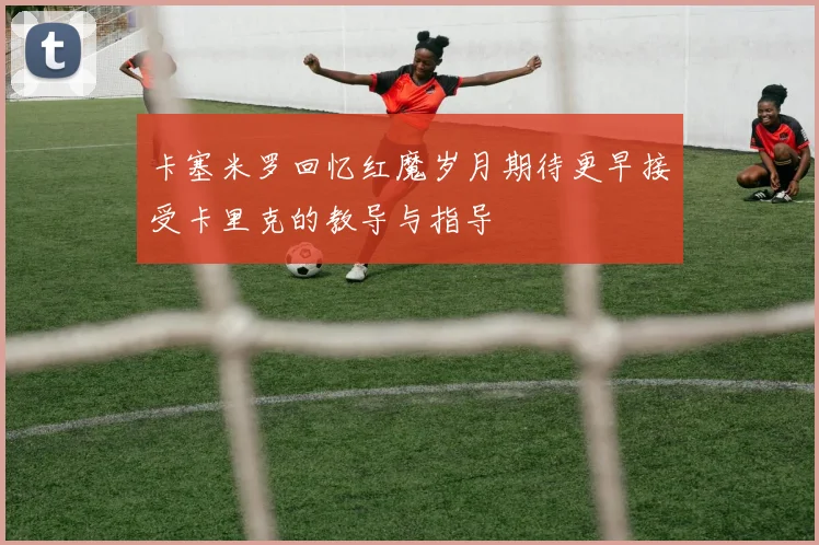 卡塞米罗回忆红魔岁月期待更早接受卡里克的教导与指导