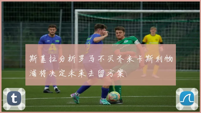 斯基拉分析罗马不买齐米卡斯利物浦将决定未来去留方案