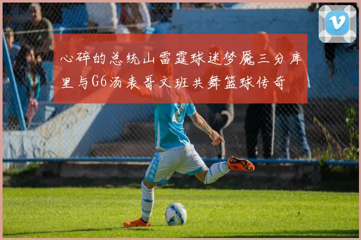 心碎的总统山雷霆球迷梦魇三分库里与G6汤表哥文班共舞篮球传奇