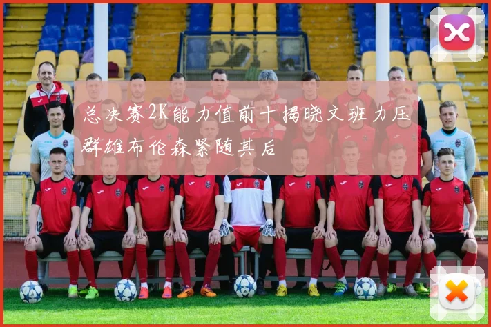 总决赛2K能力值前十揭晓文班力压群雄布伦森紧随其后