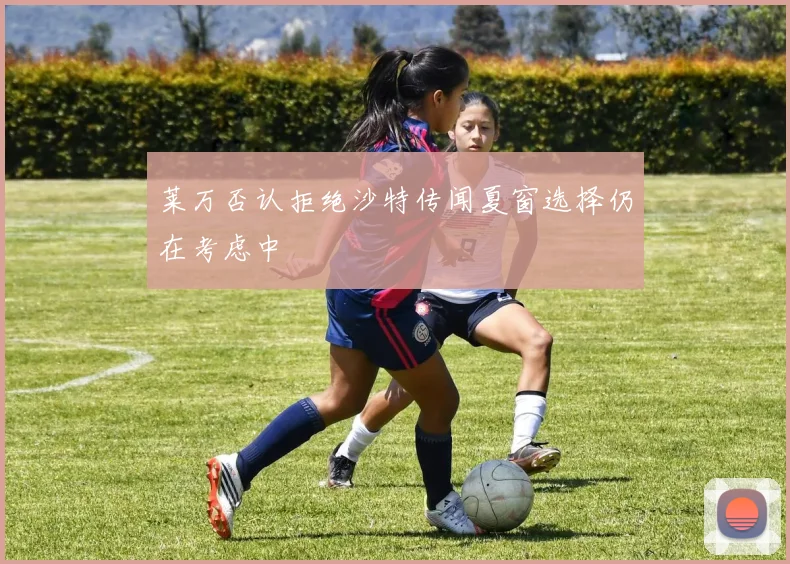 莱万否认拒绝沙特传闻夏窗选择仍在考虑中