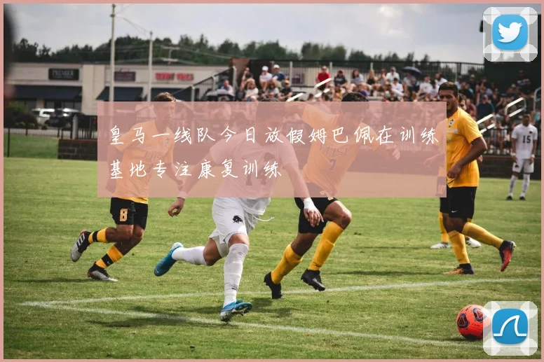 皇马一线队今日放假姆巴佩在训练基地专注康复训练